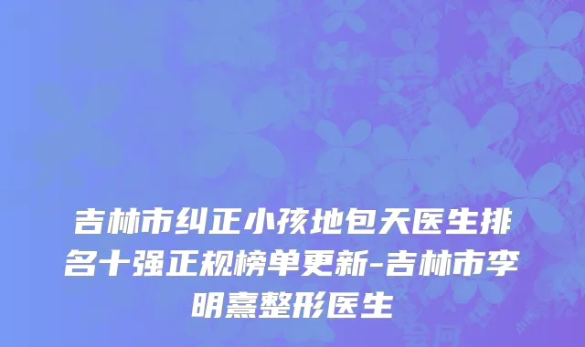 吉林市纠正小孩地包天医生排名十强正规榜单更新-吉林市李明熹整形医生