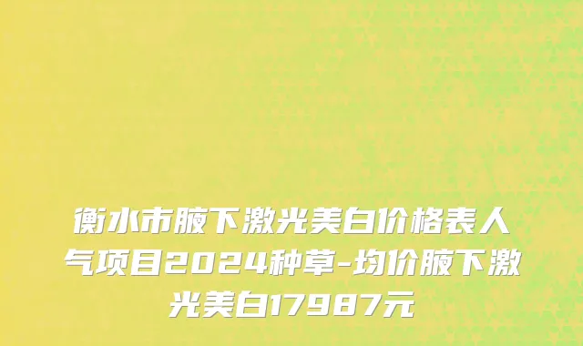 衡水市腋下激光美白价格表人气项目2024种草-均价腋下激光美白17987元