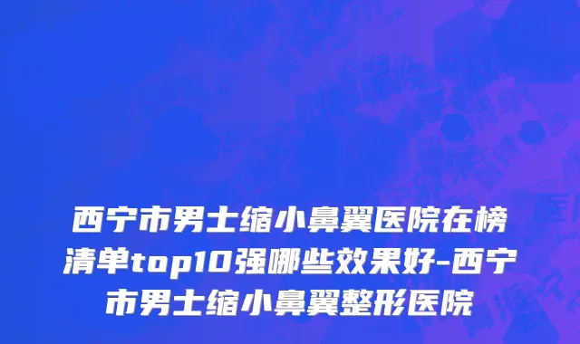 西宁市男士缩小鼻翼医院在榜清单top10强哪些效果好-西宁市男士缩小鼻翼整形医院