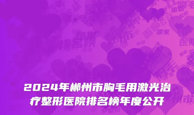 2024年郴州市胸毛用激光治疗整形医院排名榜年度公开