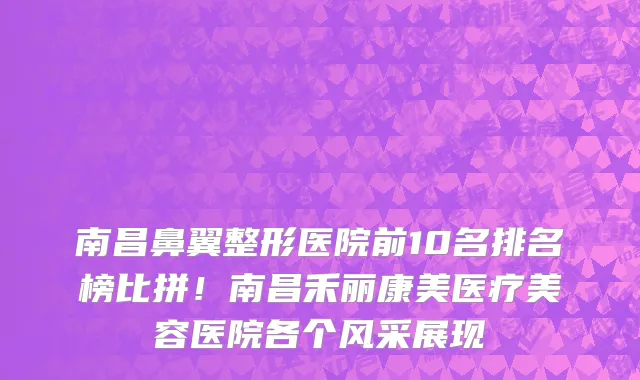 南昌鼻翼整形医院前10名排名榜比拼！南昌禾丽康美医疗美容医院各个风采展现