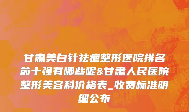 甘肃美白针祛疤整形医院排名前十强有哪些呢&甘肃人民医院整形美容科价格表_收费标准明细公布