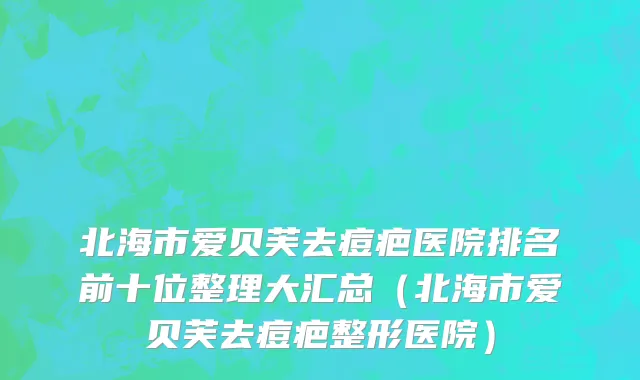 北海市爱贝芙去痘疤医院排名前十位整理大汇总（北海市爱贝芙去痘疤整形医院）