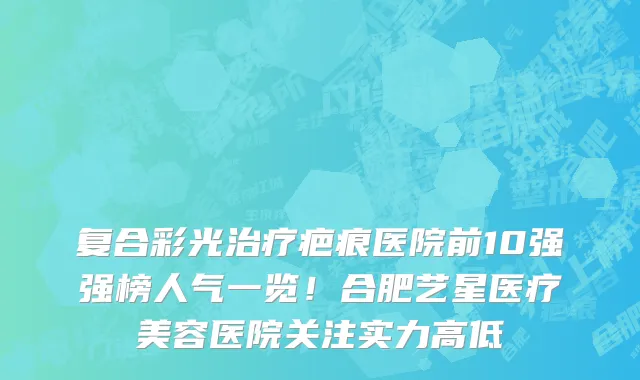 复合彩光治疗疤痕医院前10强强榜人气一览!合肥艺星医疗美容医院关注实力高低