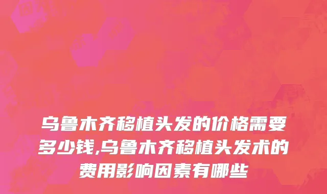 乌鲁木齐移植头发的价格需要多少钱,乌鲁木齐移植头发术的费用影响因素有哪些