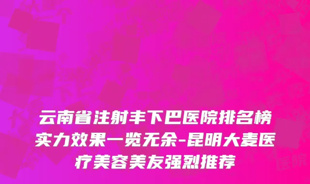 云南省注射丰下巴医院排名榜实力效果一览无余-昆明大麦医疗美容美友强烈推荐