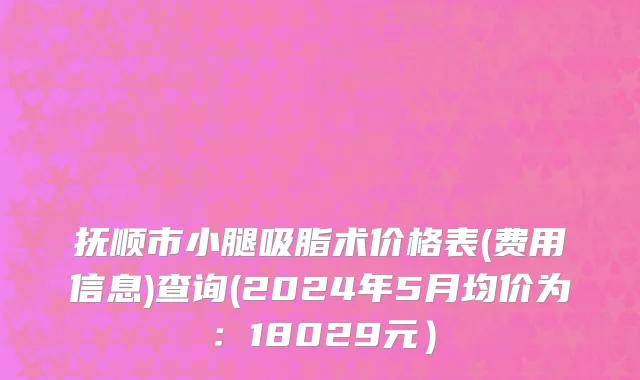 抚顺市小腿吸脂术价格表(费用信息)查询(2024年5月均价为：18029元）