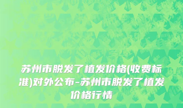 苏州市脱发了植发价格(收费标准)对外公布-苏州市脱发了植发价格行情