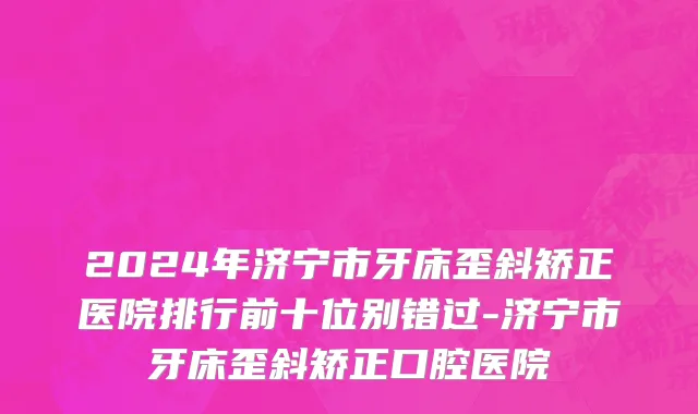 2024年济宁市牙床歪斜矫正医院排行前十位别错过-济宁市牙床歪斜矫正口腔医院