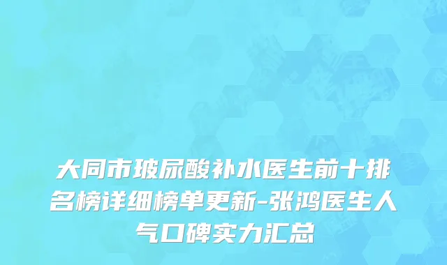 大同市玻尿酸补水医生前十排名榜详细榜单更新-张鸿医生人气口碑实力汇总