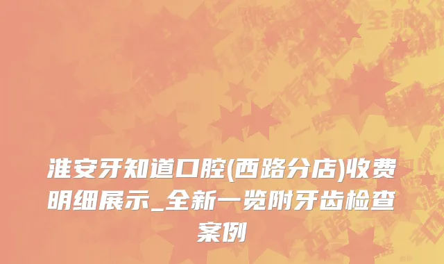 淮安牙知道口腔(西路分店)收费明细展示_全新一览附牙齿检查案例