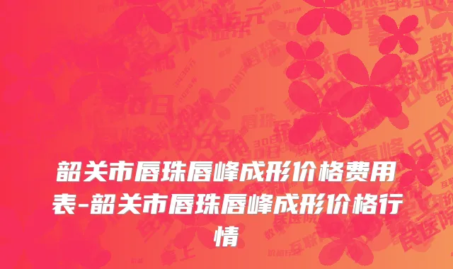 韶关市唇珠唇峰成形价格费用表-韶关市唇珠唇峰成形价格行情