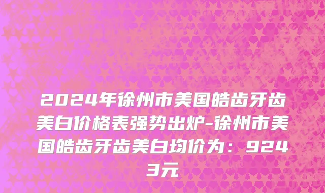 2024年徐州市美国皓齿牙齿美白价格表强势出炉-徐州市美国皓齿牙齿美白均价为：9243元