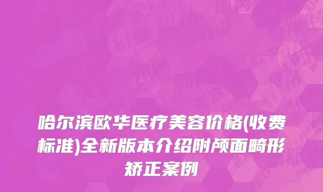 哈尔滨欧华医疗美容价格(收费标准)全新版本介绍附颅面畸形矫正案例