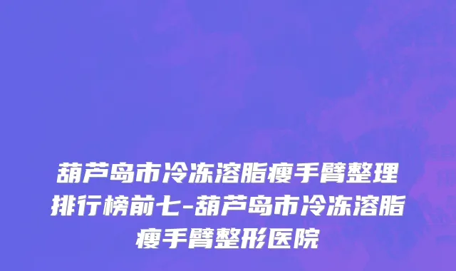 葫芦岛市冷冻溶脂瘦手臂整理排行榜前七-葫芦岛市冷冻溶脂瘦手臂整形医院