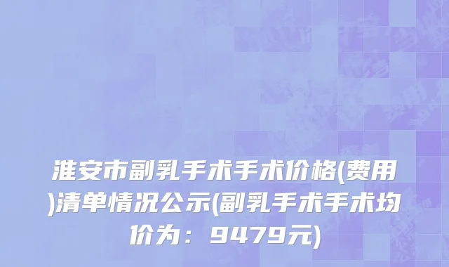 淮安市副乳手术手术价格(费用)清单情况公示(副乳手术手术均价为：9479元)