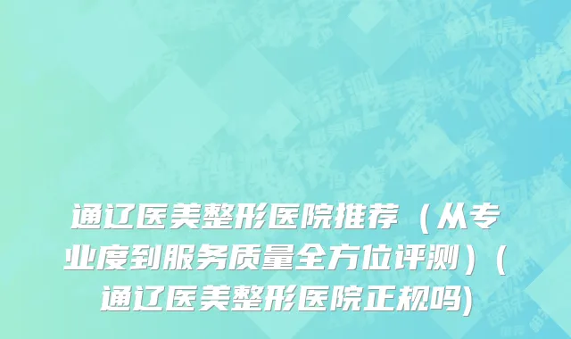 通辽医美整形医院推荐（从专业度到服务质量全方位评测）(通辽医美整形医院正规吗)