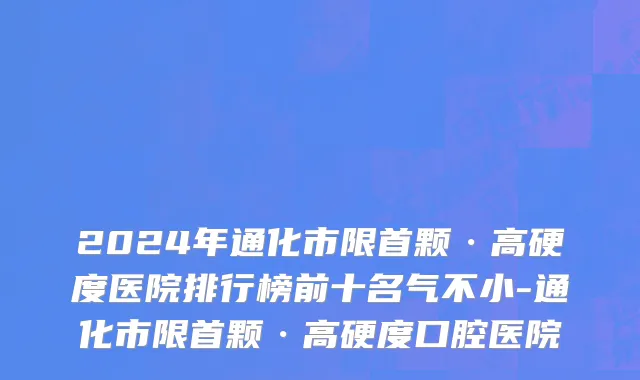 2024年通化市限首颗·高硬度医院排行榜前十名气不小-通化市限首颗·高硬度口腔医院