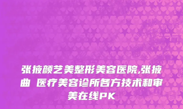 张掖颜艺美整形美容医院,张掖曲媄医疗美容诊所各方技术和审美在线PK