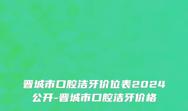 晋城市口腔洁牙价位表2024公开-晋城市口腔洁牙价格