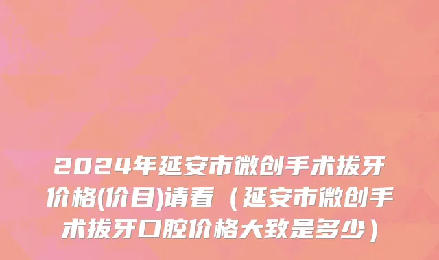 2024年延安市微创手术拔牙价格(价目)请看（延安市微创手术拔牙口腔价格大致是多少）