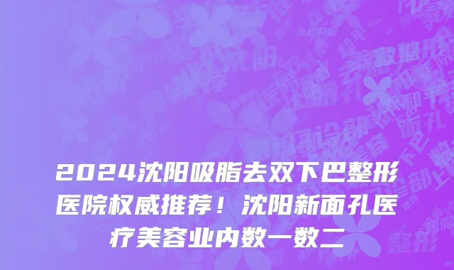 2024沈阳吸脂去双下巴整形医院权威推荐!沈阳新面孔医疗美容业内数一数二