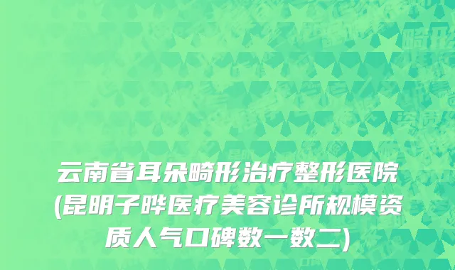 云南省耳朵畸形治疗整形医院(昆明子晔医疗美容诊所规模资质人气口碑数一数二)