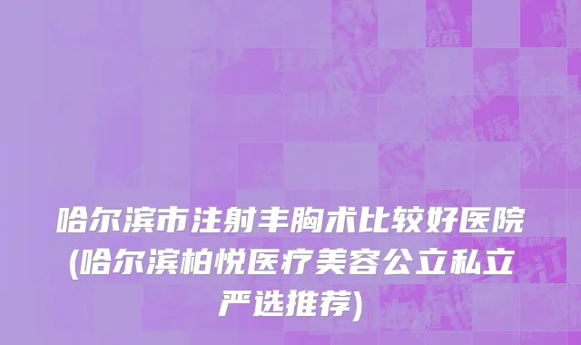 哈尔滨市注射丰胸术比较好医院(哈尔滨柏悦医疗美容公立私立严选推荐)