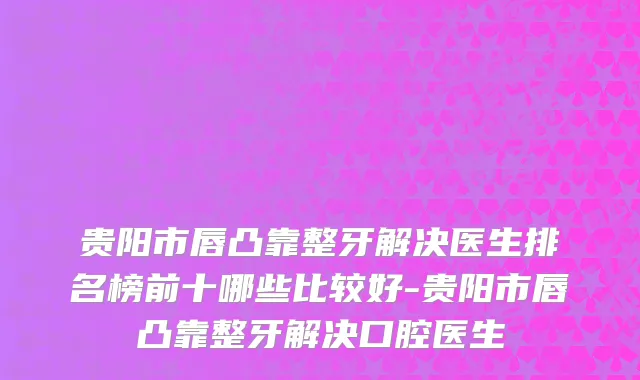 贵阳市唇凸靠整牙解决医生排名榜前十哪些比较好-贵阳市唇凸靠整牙解决口腔医生