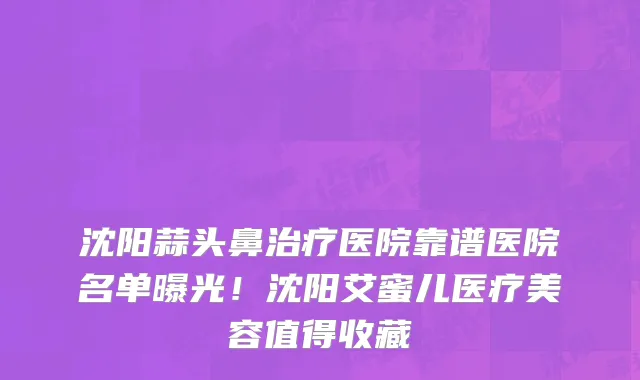 沈阳蒜头鼻治疗医院靠谱医院名单曝光!沈阳艾蜜儿医疗美容值得收藏