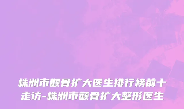 株洲市颧骨扩大医生排行榜前十走访-株洲市颧骨扩大整形医生