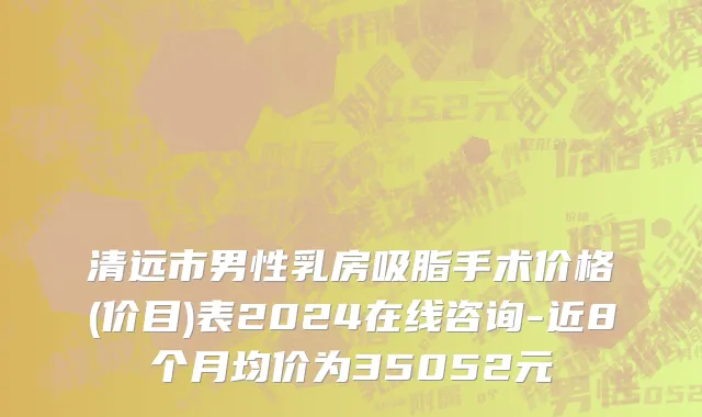 清远市男性乳房吸脂手术价格(价目)表2024在线咨询-近8个月均价为35052元