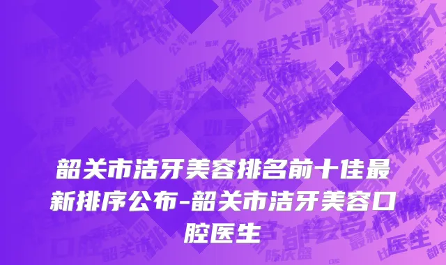韶关市洁牙美容排名前十佳最新排序公布-韶关市洁牙美容口腔医生