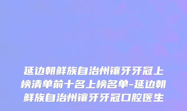 延边朝鲜族自治州镶牙牙冠上榜清单前十名上榜名单-延边朝鲜族自治州镶牙牙冠口腔医生