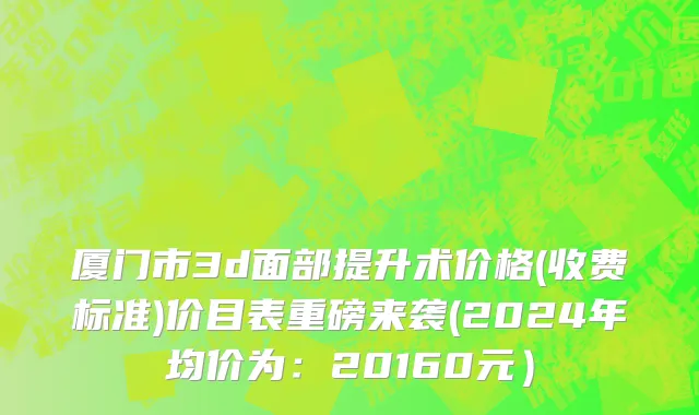 厦门市3d面部提升术价格(收费标准)价目表重磅来袭(2024年均价为：20160元）