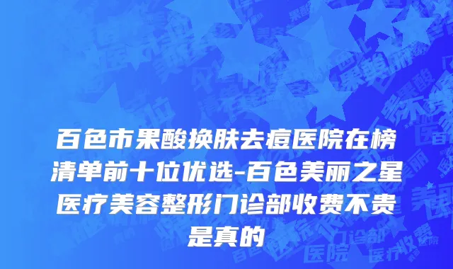 百色市果酸换肤去痘医院在榜清单前十位优选-百色美丽之星医疗美容整形门诊部收费不贵是真的