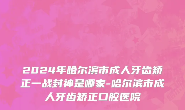 2024年哈尔滨市成人牙齿矫正一战封神是哪家-哈尔滨市成人牙齿矫正口腔医院