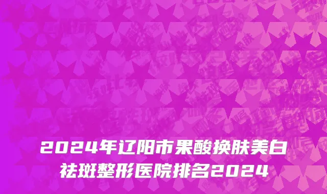 2024年辽阳市果酸换肤美白祛斑整形医院排名2024