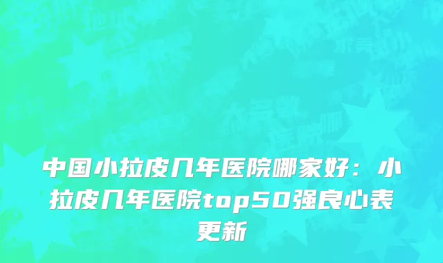 中国小拉皮几年医院哪家好：小拉皮几年医院top50强良心表更新
