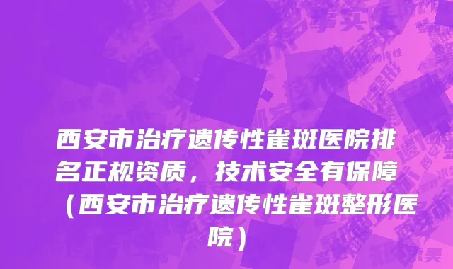 西安市治疗遗传性雀斑医院排名正规资质，技术安全有保障（西安市治疗遗传性雀斑整形医院）