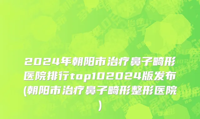 2024年朝阳市治疗鼻子畸形医院排行top102024版发布(朝阳市治疗鼻子畸形整形医院)