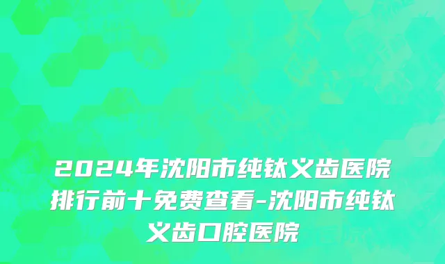 2024年沈阳市纯钛义齿医院排行前十免费查看-沈阳市纯钛义齿口腔医院