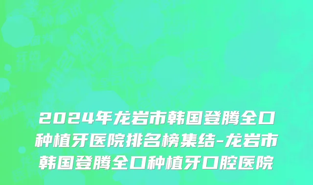2024年龙岩市韩国登腾全口种植牙医院排名榜集结-龙岩市韩国登腾全口种植牙口腔医院