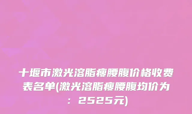 十堰市激光溶脂瘦腰腹价格收费表名单(激光溶脂瘦腰腹均价为：2525元)