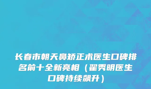 长春市朝天鼻矫正术医生口碑排名前十全新亮相（翟秀明医生口碑持续飙升）