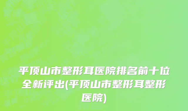平顶山市整形耳医院排名前十位全新评出(平顶山市整形耳整形医院)