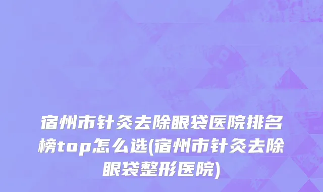 宿州市针灸去除眼袋医院排名榜top怎么选(宿州市针灸去除眼袋整形医院)