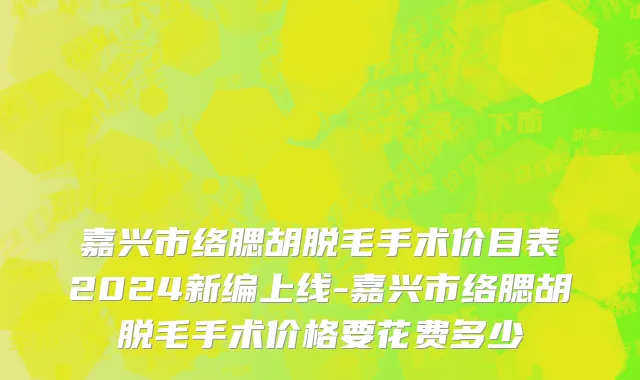 嘉兴市络腮胡脱毛手术价目表2024新编上线-嘉兴市络腮胡脱毛手术价格要花费多少