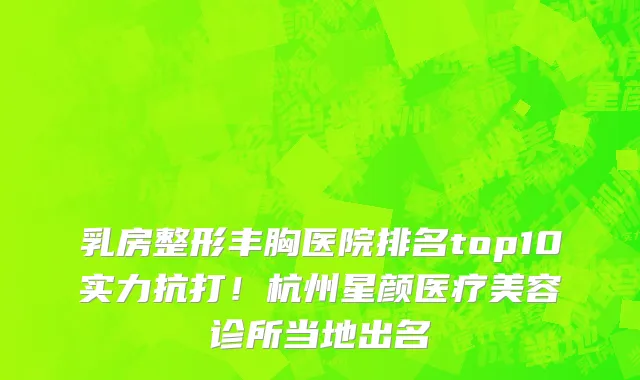 乳房整形丰胸医院排名top10实力抗打！杭州星颜医疗美容诊所当地出名