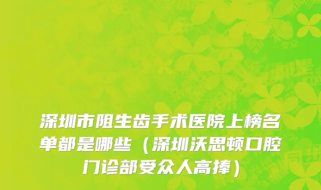 深圳市阻生齿手术医院上榜名单都是哪些（深圳沃思顿口腔门诊部受众人高捧）